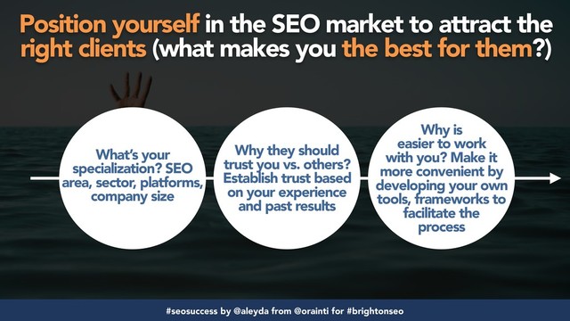 #seosuccess by @aleyda from @orainti for #brightonseo
Position yourself in the SEO market to attract the
right clients (what makes you the best for them?)
What’s your
specialization? SEO
area, sector, platforms,
company size
Why they should
trust you vs. others?
Establish trust based
on your experience
and past results
Why is
easier to work
with you? Make it
more convenient by
developing your own
tools, frameworks to
facilitate the
process
