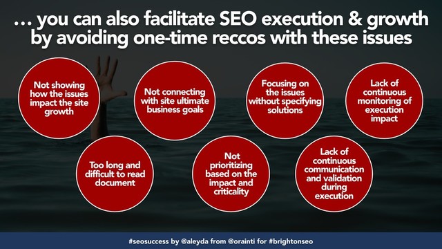 #seosuccess by @aleyda from @orainti for #brightonseo
Not showing
how the issues
impact the site
growth
Too long and
difficult to read
document
Not connecting
with site ultimate
business goals
Not
prioritizing
based on the
impact and
criticality
Focusing on
the issues
without specifying
solutions
Lack of
continuous
communication
and validation
during
execution
Lack of
continuous
monitoring of
execution
impact
… you can also facilitate SEO execution & growth
by avoiding one-time reccos with these issues
