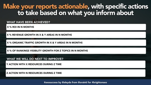#seosuccess by @aleyda from @orainti for #brightonseo
X % REVENUE GROWTH IN X & Y AREAS IN N MONTHS
X % ORGANIC TRAFFIC GROWTH IN X & Y AREAS IN N MONTHS
X % OF RANKINGS VISIBILITY GROWTH FOR Z TOPICS IN N MONTHS
X % ROI IN N MONTHS
WHAT HAVE BEEN ACHIEVED?
WHAT WE WILL DO NEXT TO IMPROVE?
Y ACTION WITH X RESOURCES DURING Z TIME
Z ACTION WITH N RESOURCES DURING Z TIME
Make your reports actionable, with specific actions
to take based on what you inform about
