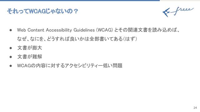 24
それってWCAGじゃないの？ 
● Web Content Accessibility Guidelines (WCAG) とその関連文書を読み込めば、
なぜ、なにを、どうすれば良いかは全部書いてある（はず） 
● 文書が膨大 
● 文書が難解 
● WCAGの内容に対するアクセシビリティー低い問題 
