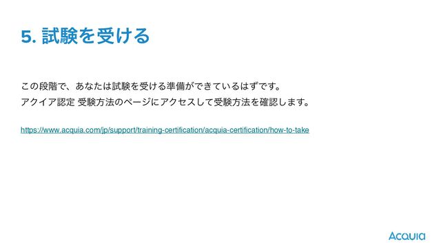 5. ࢼݧΛड͚Δ
͜ͷஈ֊Ͱɺ͋ͳͨ͸ࢼݧΛड͚Δ४උ͕Ͱ͖͍ͯΔ͸ͣͰ͢ɻ
ΞΫΠΞೝఆ डݧํ๏ͷϖʔδʹΞΫηεͯ͠डݧํ๏Λ֬ೝ͠·͢ɻ
https://www.acquia.com/jp/support/training-certification/acquia-certification/how-to-take
