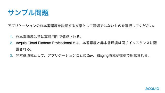 αϯϓϧ໰୊
ΞϓϦέʔγϣϯͷඇຊ൪؀ڥΛઆ໌͢Δจষͱͯ͠ద੾Ͱ͸ͳ͍΋ͷΛબ୒͍ͯͩ͘͠͞ɻ
1. ඇຊ൪؀ڥ͸ৗʹߴՄ༻ੑͰߏ੒͞ΕΔɻ
2. Acquia Cloud Platform ProfessionalͰ͸ɺຊ൪؀ڥͱඇຊ൪؀ڥ͸ಉ͡Πϯελϯεʹ഑
ஔ͞ΕΔɻ
3. ඇຊ൪؀ڥͱͯ͠ɺΞϓϦέʔγϣϯ͝ͱʹDevɺStaging؀ڥ͕ඪ४Ͱ༻ҙ͞ΕΔɻ
