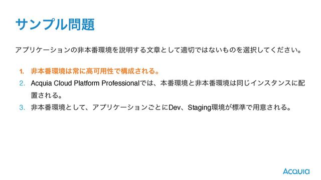αϯϓϧ໰୊
ΞϓϦέʔγϣϯͷඇຊ൪؀ڥΛઆ໌͢Δจষͱͯ͠ద੾Ͱ͸ͳ͍΋ͷΛબ୒͍ͯͩ͘͠͞ɻ
1. ඇຊ൪؀ڥ͸ৗʹߴՄ༻ੑͰߏ੒͞ΕΔɻ


2. Acquia Cloud Platform ProfessionalͰ͸ɺຊ൪؀ڥͱඇຊ൪؀ڥ͸ಉ͡Πϯελϯεʹ഑
ஔ͞ΕΔɻ
3. ඇຊ൪؀ڥͱͯ͠ɺΞϓϦέʔγϣϯ͝ͱʹDevɺStaging؀ڥ͕ඪ४Ͱ༻ҙ͞ΕΔɻ
