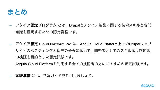– ΞΫΠΞೝఆϓϩάϥϜ ͱ͸ɺDrupalͱΞΫΠΞ੡඼ʹؔ͢Δٕज़εΩϧͱઐ໳
஌ࣝΛূ໌͢ΔͨΊͷೝఆࢿ֨Ͱ͢ɻ 
– ΞΫΠΞೝఆ Cloud Platform Pro ͸ɺAcquia Cloud Platform্ͰͷDrupal΢Σϒ
αΠτͷϗεςΟϯάͱอकͷ෼໺ʹ͓͍ͯɺ։ൃऀͱͯ͠ͷεΩϧ͓Αͼ஌ࣝ
ͷݕূΛ໨తͱͨ͠ೝఆࢼݧͰ͢ɻ 
Acquia Cloud PlatformΛར༻͢Δશͯͷٕज़ऀͷํʹ͓͢͢ΊͷೝఆࢼݧͰ͢ɻ 
– ࢼݧ४උ ʹ͸ɺֶशΨΠυΛ׆༻͠·͠ΐ͏ɻ
·ͱΊ
