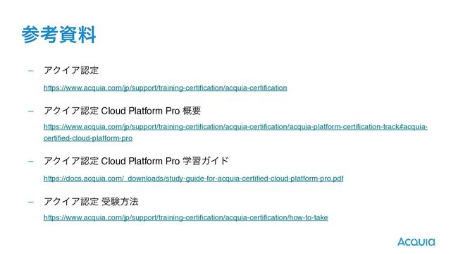 ࢀߟࢿྉ
– ΞΫΠΞೝఆ 
https://www.acquia.com/jp/support/training-certification/acquia-certification 
– ΞΫΠΞೝఆ Cloud Platform Pro ֓ཁ 
https://www.acquia.com/jp/support/training-certification/acquia-certification/acquia-platform-certification-track#acquia-
certified-cloud-platform-pro 
– ΞΫΠΞೝఆ Cloud Platform Pro ֶशΨΠυ 
https://docs.acquia.com/_downloads/study-guide-for-acquia-certified-cloud-platform-pro.pdf 
– ΞΫΠΞೝఆ डݧํ๏ 
https://www.acquia.com/jp/support/training-certification/acquia-certification/how-to-take
