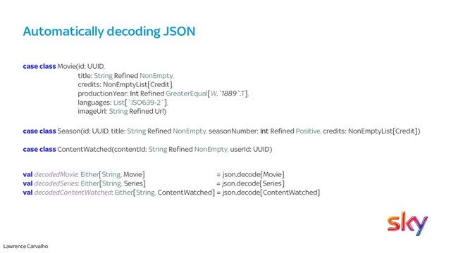Lawrence Carvalho
Automatically decoding JSON
case class Movie(id: UUID,
title: String Refined NonEmpty,
credits: NonEmptyList[Credit],
productionYear: Int Refined GreaterEqual[W.`1889`.T],
languages: List[`ISO639-2`],
imageUrl: String Refined Url)
case class Season(id: UUID, title: String Refined NonEmpty, seasonNumber: Int Refined Positive, credits: NonEmptyList[Credit])
case class ContentWatched(contentId: String Refined NonEmpty, userId: UUID)
val decodedMovie: Either[String, Movie] = json.decode[Movie]
val decodedSeries: Either[String, Series] = json.decode[Series]
val decodedContentWatched: Either[String, ContentWatched] = json.decode[ContentWatched]
