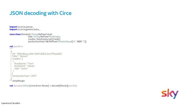 Lawrence Carvalho
JSON decoding with Circe
import io.circe.parser._
import io.circe.generic.auto._
case class Movie(id: String Refined Uuid,
title: String Refined NonEmpty,
credits: NonEmptyList[Credit],
productionYear: Int Refined GreaterEqual[W.`1889`.T])
val jsonStr =
"""
|{
| "id": "5f5e36aa-a4fd-40df-9363-2ce71f2ad262"
| "title": "Venom"
| "credits": [
| {
| "firstName": "Tom"
| "lastName": "Hardy"
| "role": "actor"
| }
| ]
| "productionYear": 2017
|}
""".stripMargin
val decoded: Either[circe.Error, Movie] = decode[Movie](jsonStr)
