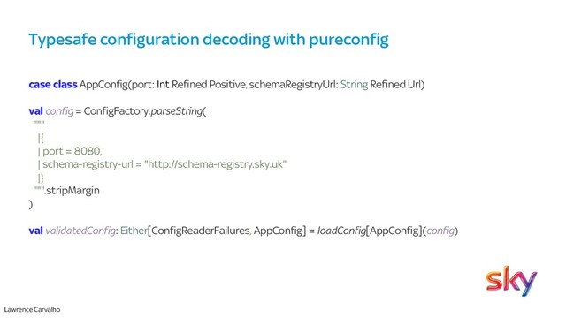Lawrence Carvalho
Typesafe configuration decoding with pureconfig
case class AppConfig(port: Int Refined Positive, schemaRegistryUrl: String Refined Url)
val config = ConfigFactory.parseString(
"""
|{
| port = 8080,
| schema-registry-url = "http://schema-registry.sky.uk"
|}
""".stripMargin
)
val validatedConfig: Either[ConfigReaderFailures, AppConfig] = loadConfig[AppConfig](config)
