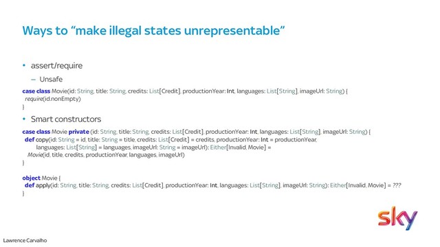 Lawrence Carvalho
Ways to “make illegal states unrepresentable”
• assert/require
– Unsafe
case class Movie(id: String, title: String, credits: List[Credit], productionYear: Int, languages: List[String], imageUrl: String) {
require(id.nonEmpty)
}
• Smart constructors
case class Movie private (id: String, title: String, credits: List[Credit], productionYear: Int, languages: List[String], imageUrl: String) {
def copy(id: String = id, title: String = title, credits: List[Credit] = credits, productionYear: Int = productionYear,
languages: List[String] = languages, imageUrl: String = imageUrl): Either[Invalid, Movie] =
Movie(id, title, credits, productionYear, languages, imageUrl)
}
object Movie {
def apply(id: String, title: String, credits: List[Credit], productionYear: Int, languages: List[String], imageUrl: String): Either[Invalid, Movie] = ???
}
