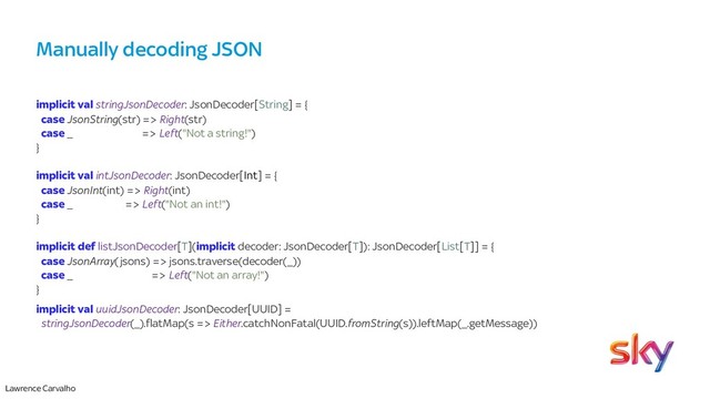 Lawrence Carvalho
Manually decoding JSON
implicit val stringJsonDecoder: JsonDecoder[String] = {
case JsonString(str) => Right(str)
case _ => Left("Not a string!")
}
implicit val intJsonDecoder: JsonDecoder[Int] = {
case JsonInt(int) => Right(int)
case _ => Left("Not an int!")
}
implicit def listJsonDecoder[T](implicit decoder: JsonDecoder[T]): JsonDecoder[List[T]] = {
case JsonArray(jsons) => jsons.traverse(decoder(_))
case _ => Left("Not an array!")
}
implicit val uuidJsonDecoder: JsonDecoder[UUID] =
stringJsonDecoder(_).flatMap(s => Either.catchNonFatal(UUID.fromString(s)).leftMap(_.getMessage))

