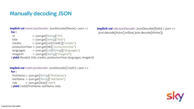 Lawrence Carvalho
Manually decoding JSON
implicit val movieJsonDecoder: JsonDecoder[Movie] = json =>
for {
id <- json.get[String]("id")
title <- json.get[String]("title")
credits <- json.get[List[Credit]]("credits")
productionYear <- json.get[Int]("productionYear")
languages <- json.get[List[String]]("languages")
imageUrl <- json.get[String]("imageUrl")
} yield Movie(id, title, credits, productionYear, languages, imageUrl)
implicit val creditJsonDecoder: JsonDecoder[Credit] = json =>
for {
firstName <- json.get[String]("firstName")
lastName <- json.get[String]("lastName")
role <- json.get[Role]("role")
} yield Credit(firstName, lastName, role)
implicit val roleJsonDecoder: JsonDecoder[Role] = json =>
json.decode[Actor].orElse(json.decode[Writer])
