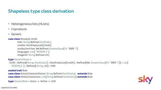 Lawrence Carvalho
Shapeless type class derivation
• Heterogeneous lists (HLists)
• Coproducts
• Generic
case class Movie(id: UUID,
title: String Refined NonEmpty,
credits: NonEmptyList[Credit],
productionYear: Int Refined GreaterEqual[W.`1889`.T],
languages: List[`ISO639-2`],
imageUrl: String Refined Url)
type GenericMovie =
UUID :: Refined[String, NonEmpty] :: NonEmptyList[Credit] :: Refined[Int, GreaterEqual[W.`1889`.T]] :: List[
`ISO639-2`] :: Refined[String, Url] :: HNil
sealed trait Role
case class Actor(characterName: String Refined NonEmpty) extends Role
case class Writer(characters: List[String Refined NonEmpty]) extends Role
type GenericRole = Actor :+: Writer :+: CNil
