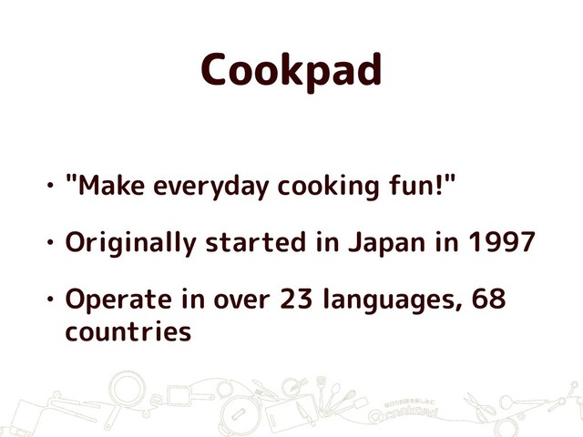 Cookpad
• "Make everyday cooking fun!"
• Originally started in Japan in 1997
• Operate in over 23 languages, 68
countries
