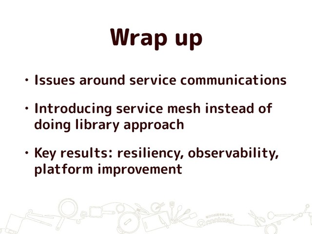 Wrap up
• Issues around service communications
• Introducing service mesh instead of
doing library approach
• Key results: resiliency, observability,
platform improvement
