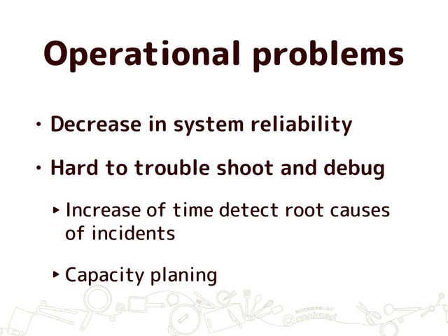 Operational problems
• Decrease in system reliability
• Hard to trouble shoot and debug
‣ Increase of time detect root causes
of incidents
‣ Capacity planing
