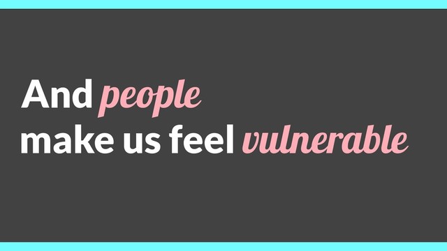 And people
make us feel vulnerable
