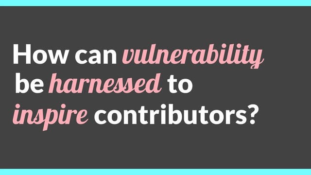 be harnessed to
inspire contributors?
How can vulnerability
