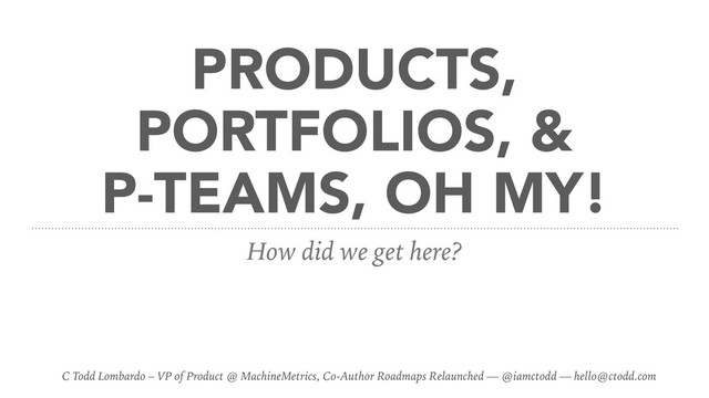 PRODUCTS,
PORTFOLIOS, &
P-TEAMS, OH MY!
How did we get here?
C Todd Lombardo – VP of Product @ MachineMetrics, Co-Author Roadmaps Relaunched — @iamctodd — hello@ctodd.com
