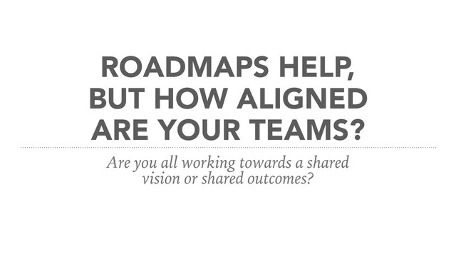 ROADMAPS HELP,
BUT HOW ALIGNED
ARE YOUR TEAMS?
Are you all working towards a shared
vision or shared outcomes?
