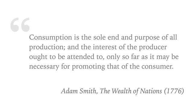 “Consumption is the sole end and purpose of all
production; and the interest of the producer
ought to be attended to, only so far as it may be
necessary for promoting that of the consumer.
Adam Smith, The Wealth of Nations (1776)
