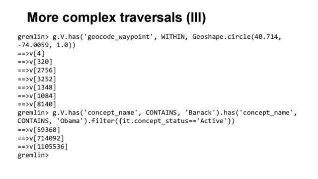More complex traversals (III)
gremlin>	  g.V.has('geocode_waypoint',	  WITHIN,	  Geoshape.circle(40.714,	  
-­‐74.0059,	  1.0))	  
==>v[4]	  
==>v[320]	  
==>v[2756]	  
==>v[3252]	  
==>v[1348]	  
==>v[1084]	  
==>v[8140]	  
gremlin>	  g.V.has('concept_name',	  CONTAINS,	  'Barack').has('concept_name',	  
CONTAINS,	  'Obama').filter({it.concept_status=='Active'})	  
==>v[59360]	  
==>v[714092]	  
==>v[1105536]	  
gremlin>	  
	  
