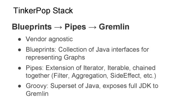 ●  Vendor agnostic
●  Blueprints: Collection of Java interfaces for
representing Graphs
●  Pipes: Extension of Iterator, Iterable, chained
together (Filter, Aggregation, SideEffect, etc.)
●  Groovy: Superset of Java, exposes full JDK to
Gremlin
Blueprints → Pipes → Gremlin
TinkerPop Stack
