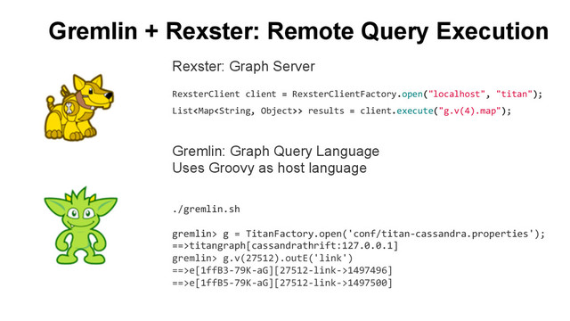 Gremlin + Rexster: Remote Query Execution
Gremlin: Graph Query Language
Uses Groovy as host language
	  
	  
Rexster: Graph Server
	  
RexsterClient	  client	  =	  RexsterClientFactory.open("localhost",	  "titan");	  
List>	  results	  =	  client.execute("g.v(4).map");	  
./gremlin.sh	  
	  
gremlin>	  g	  =	  TitanFactory.open('conf/titan-­‐cassandra.properties');	  
==>titangraph[cassandrathrift:127.0.0.1]	  
gremlin>	  g.v(27512).outE('link')	  
==>e[1ffB3-­‐79K-­‐aG][27512-­‐link-­‐>1497496]	  
==>e[1ffB5-­‐79K-­‐aG][27512-­‐link-­‐>1497500]	  
