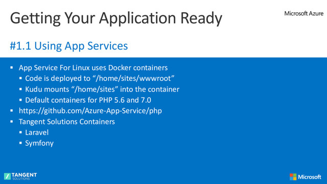 § App Service For Linux uses Docker containers
§ Code is deployed to “/home/sites/wwwroot”
§ Kudu mounts “/home/sites” into the container
§ Default containers for PHP 5.6 and 7.0
§ https://github.com/Azure-App-Service/php
§ Tangent Solutions Containers
§ Laravel
§ Symfony
Getting Your Application Ready
#1.1 Using App Services

