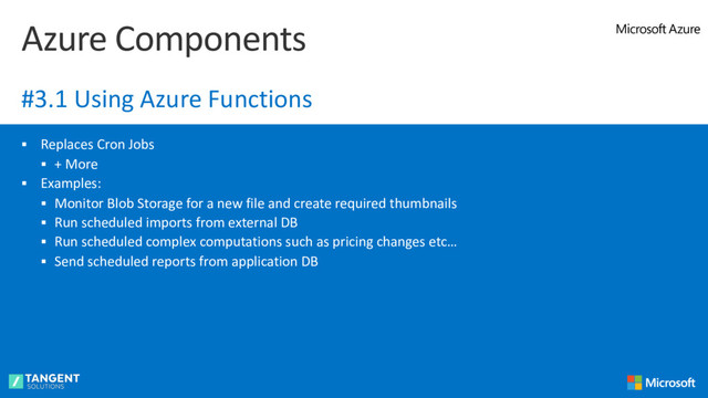 § Replaces Cron Jobs
§ + More
§ Examples:
§ Monitor Blob Storage for a new file and create required thumbnails
§ Run scheduled imports from external DB
§ Run scheduled complex computations such as pricing changes etc…
§ Send scheduled reports from application DB
Azure Components
#3.1 Using Azure Functions
