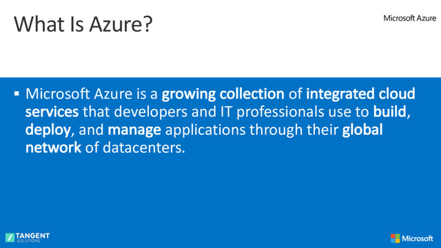 What Is Azure?
§ Microsoft Azure is a growing collection of integrated cloud
services that developers and IT professionals use to build,
deploy, and manage applications through their global
network of datacenters.
