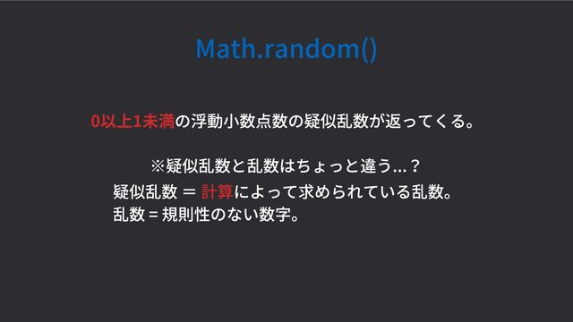 Math.random()
0以上1未満の浮動小数点数の疑似乱数が返ってくる。
※疑似乱数と乱数はちょっと違う...？
疑似乱数 ＝ 計算によって求められている乱数。
乱数 = 規則性のない数字。
