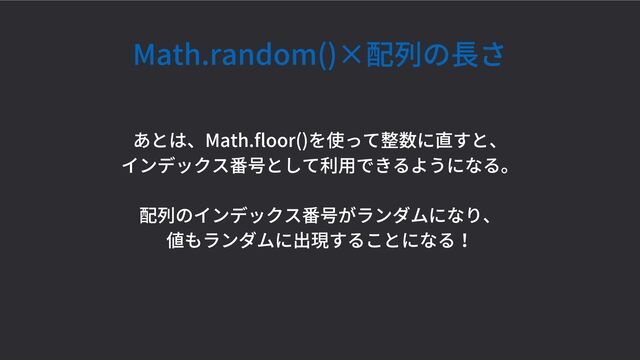 Math.random()×配列の長さ
あとは、Math.floor()を使って整数に直すと、
インデックス番号として利用できるようになる。
配列のインデックス番号がランダムになり、
値もランダムに出現することになる！
