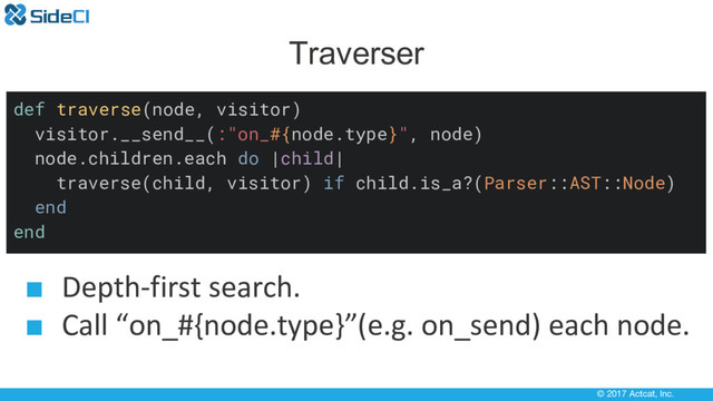 © 2017 Actcat, Inc.
Traverser
def traverse(node, visitor)
visitor.__send__(:"on_#{node.type}", node)
node.children.each do |child|
traverse(child, visitor) if child.is_a?(Parser::AST::Node)
end
end
■ Depth-first search.
■ Call “on_#{node.type}”(e.g. on_send) each node.
