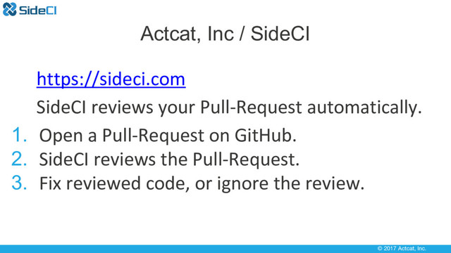 © 2017 Actcat, Inc.
https://sideci.com
SideCI reviews your Pull-Request automatically.
1. Open a Pull-Request on GitHub.
2. SideCI reviews the Pull-Request.
3. Fix reviewed code, or ignore the review.
Actcat, Inc / SideCI
