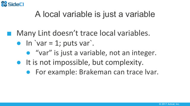 © 2017 Actcat, Inc.
A local variable is just a variable
■ Many Lint doesn’t trace local variables.
● In `var = 1; puts var`.
● “var” is just a variable, not an integer.
● It is not impossible, but complexity.
● For example: Brakeman can trace lvar.
