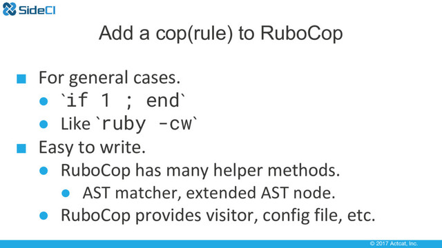 © 2017 Actcat, Inc.
Add a cop(rule) to RuboCop
■ For general cases.
● `if 1 ; end`
● Like `ruby -cw`
■ Easy to write.
● RuboCop has many helper methods.
● AST matcher, extended AST node.
● RuboCop provides visitor, config file, etc.

