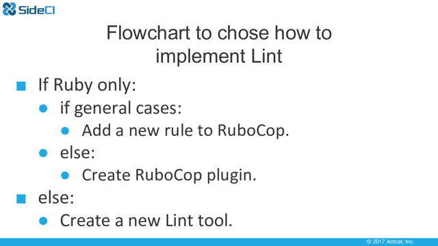 © 2017 Actcat, Inc.
Flowchart to chose how to
implement Lint
■ If Ruby only:
● if general cases:
● Add a new rule to RuboCop.
● else:
● Create RuboCop plugin.
■ else:
● Create a new Lint tool.
