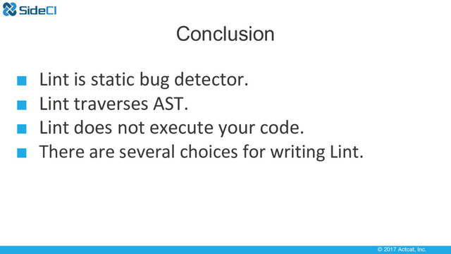 © 2017 Actcat, Inc.
Conclusion
■ Lint is static bug detector.
■ Lint traverses AST.
■ Lint does not execute your code.
■ There are several choices for writing Lint.
