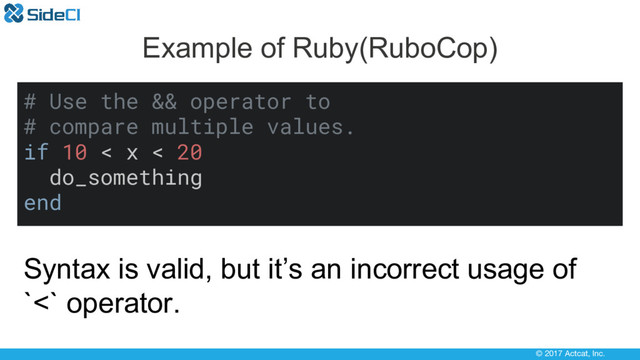 © 2017 Actcat, Inc.
Example of Ruby(RuboCop)
# Use the && operator to
# compare multiple values.
if 10 < x < 20
do_something
end
Syntax is valid, but it’s an incorrect usage of
`<` operator.

