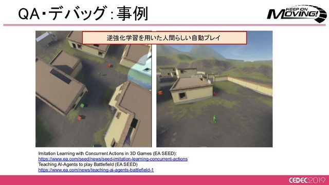 Imitation Learning with Concurrent Actions in 3D Games (EA SEED):
https://www.ea.com/seed/news/seed-imitation-learning-concurrent-actions
Teaching AI-Agents to play Battlefield (EA SEED)
https://www.ea.com/news/teaching-ai-agents-battlefield-1
QA・デバッグ：事例 
逆強化学習を用いた人間らしい自動プレイ  
