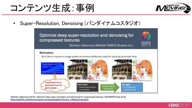 コンテンツ生成：事例 
Shintaro Takemura (2018). Optimize deep super-resolution and denoising for compressed textures. SIGGRAPH Asia 2018.
https://sa2018.conference-program.com/presentation/?id=pos_124&sess=sess221
• Super-Resolution, Denoising (バンダイナムコスタジオ) 
