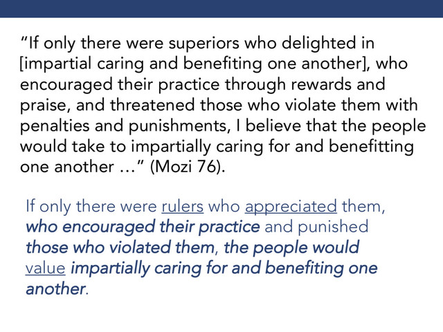 “If only there were superiors who delighted in
[impartial caring and benefiting one another], who
encouraged their practice through rewards and
praise, and threatened those who violate them with
penalties and punishments, I believe that the people
would take to impartially caring for and benefitting
one another …” (Mozi 76).
If only there were rulers who appreciated them,
who encouraged their practice and punished
those who violated them, the people would
value impartially caring for and benefiting one
another.
