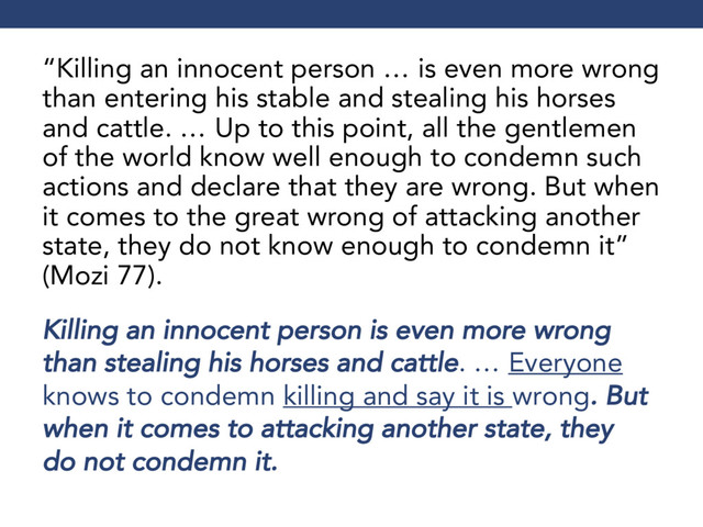 “Killing an innocent person … is even more wrong
than entering his stable and stealing his horses
and cattle. … Up to this point, all the gentlemen
of the world know well enough to condemn such
actions and declare that they are wrong. But when
it comes to the great wrong of attacking another
state, they do not know enough to condemn it”
(Mozi 77).
Killing an innocent person is even more wrong
than stealing his horses and cattle. … Everyone
knows to condemn killing and say it is wrong. But
when it comes to attacking another state, they
do not condemn it.
