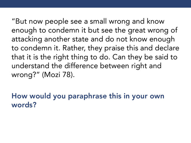“But now people see a small wrong and know
enough to condemn it but see the great wrong of
attacking another state and do not know enough
to condemn it. Rather, they praise this and declare
that it is the right thing to do. Can they be said to
understand the difference between right and
wrong?” (Mozi 78).
How would you paraphrase this in your own
words?
