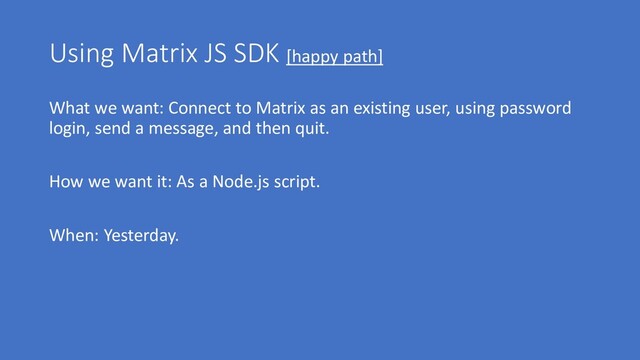 Using Matrix JS SDK [happy path]
What we want: Connect to Matrix as an existing user, using password
login, send a message, and then quit.
How we want it: As a Node.js script.
When: Yesterday.
