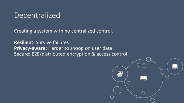 Decentralized



Creating a system with no centralized control.
Resilient: Survive failures
Privacy-aware: Harder to snoop on user data
Secure: E2E/distributed encryption & access control
