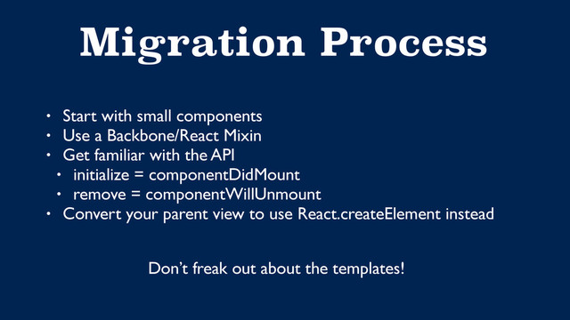 Migration Process
• Start with small components
• Use a Backbone/React Mixin
• Get familiar with the API
• initialize = componentDidMount
• remove = componentWillUnmount
• Convert your parent view to use React.createElement instead
Don’t freak out about the templates!
