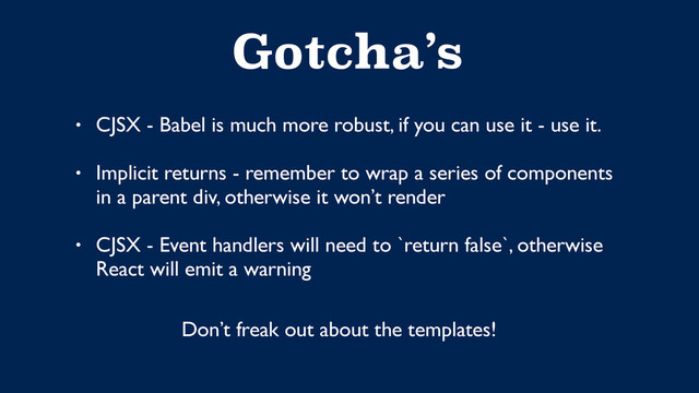Gotcha’s
• CJSX - Babel is much more robust, if you can use it - use it. 
• Implicit returns - remember to wrap a series of components 
in a parent div, otherwise it won’t render  
• CJSX - Event handlers will need to `return false`, otherwise  
React will emit a warning
Don’t freak out about the templates!
