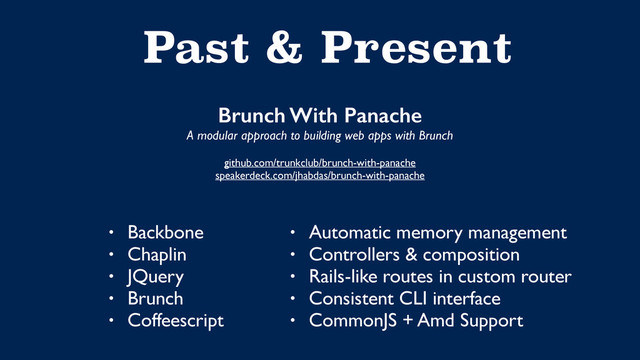 Past & Present
Brunch With Panache
A modular approach to building web apps with Brunch
github.com/trunkclub/brunch-with-panache
speakerdeck.com/jhabdas/brunch-with-panache
• Backbone
• Chaplin
• JQuery
• Brunch
• Coffeescript
• Automatic memory management
• Controllers & composition
• Rails-like routes in custom router
• Consistent CLI interface
• CommonJS + Amd Support
