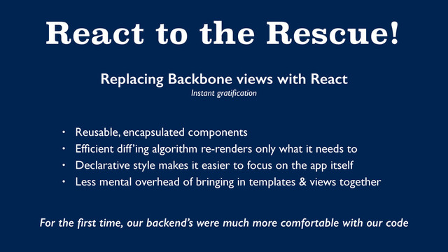 React to the Rescue!
Replacing Backbone views with React
Instant gratiﬁcation
• Reusable, encapsulated components
• Efﬁcient diff’ing algorithm re-renders only what it needs to
• Declarative style makes it easier to focus on the app itself
• Less mental overhead of bringing in templates & views together
For the ﬁrst time, our backend’s were much more comfortable with our code
